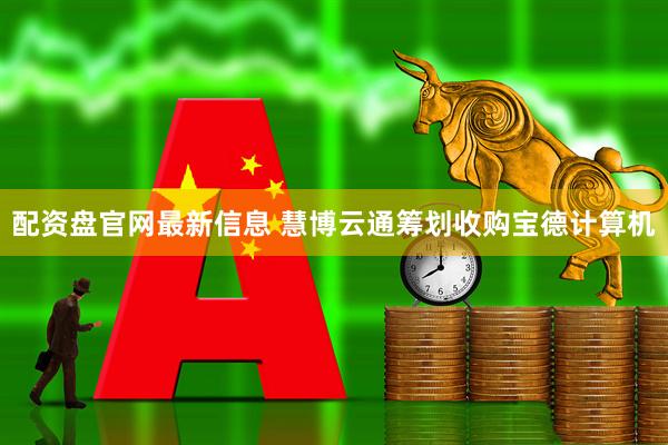 配资盘官网最新信息 慧博云通筹划收购宝德计算机