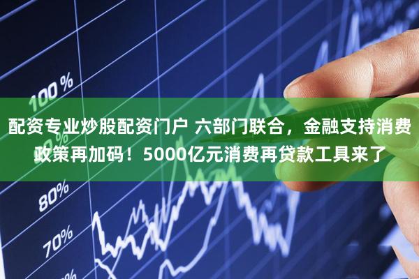配资专业炒股配资门户 六部门联合，金融支持消费政策再加码！5000亿元消费再贷款工具来了