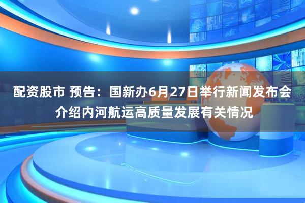 配资股市 预告：国新办6月27日举行新闻发布会 介绍内河航运高质量发展有关情况