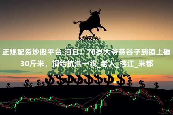 正规配资炒股平台 泪目！70岁大爷带谷子到镇上碾30斤米，捐给抗洪一线_老人_榕江_米都