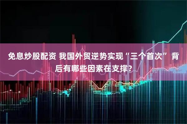 免息炒股配资 我国外贸逆势实现“三个首次” 背后有哪些因素在支撑？