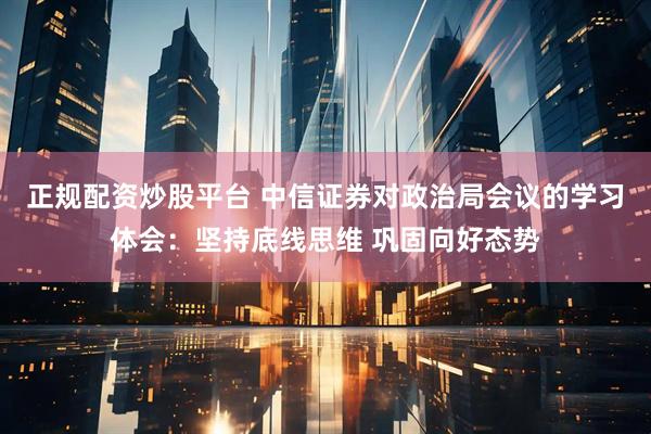 正规配资炒股平台 中信证券对政治局会议的学习体会：坚持底线思维 巩固向好态势
