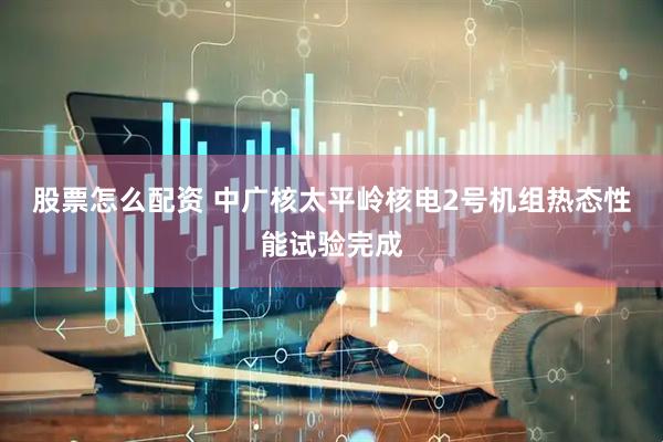 股票怎么配资 中广核太平岭核电2号机组热态性能试验完成