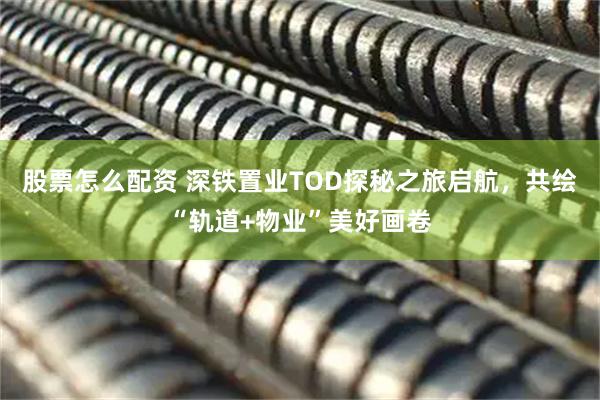 股票怎么配资 深铁置业TOD探秘之旅启航，共绘“轨道+物业”美好画卷