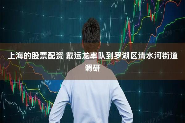 上海的股票配资 戴运龙率队到罗湖区清水河街道调研