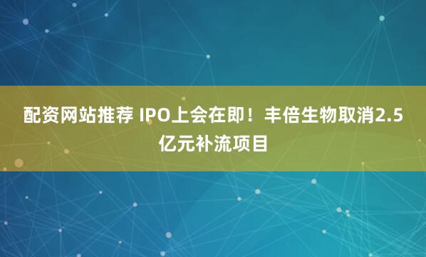 配资网站推荐 IPO上会在即！丰倍生物取消2.5亿元补流项目