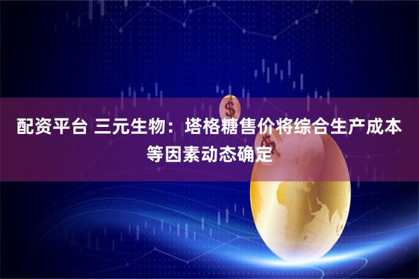 配资平台 三元生物：塔格糖售价将综合生产成本等因素动态确定