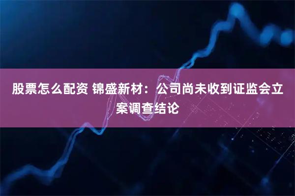 股票怎么配资 锦盛新材:公司尚未收到证监会立案调查结论