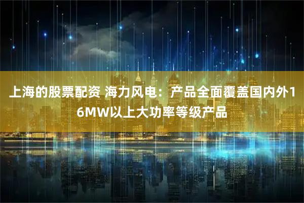 上海的股票配资 海力风电：产品全面覆盖国内外16MW以上大功率等级产品