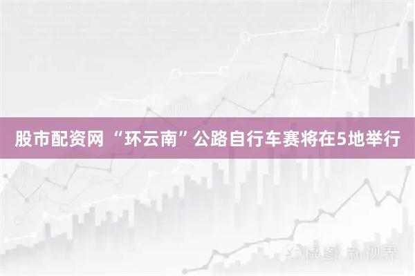 股市配资网 “环云南”公路自行车赛将在5地举行