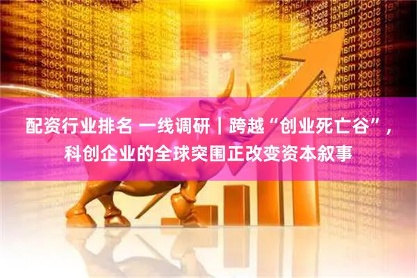 配资行业排名 一线调研｜跨越“创业死亡谷”，科创企业的全球突围正改变资本叙事