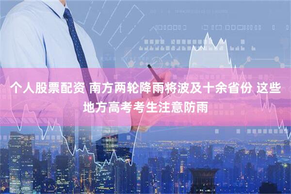 个人股票配资 南方两轮降雨将波及十余省份 这些地方高考考生注意防雨